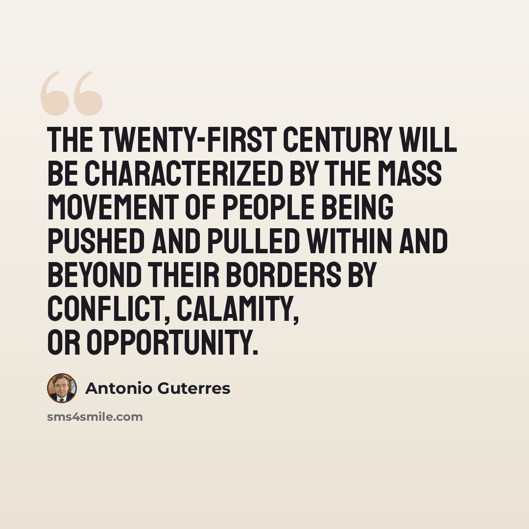 “The twenty-first century will be characterized by the mass movement of people being pushed and pulled within and beyond their borders by conflict, calamity, or opportunity.” quote by Antonio Guterres
