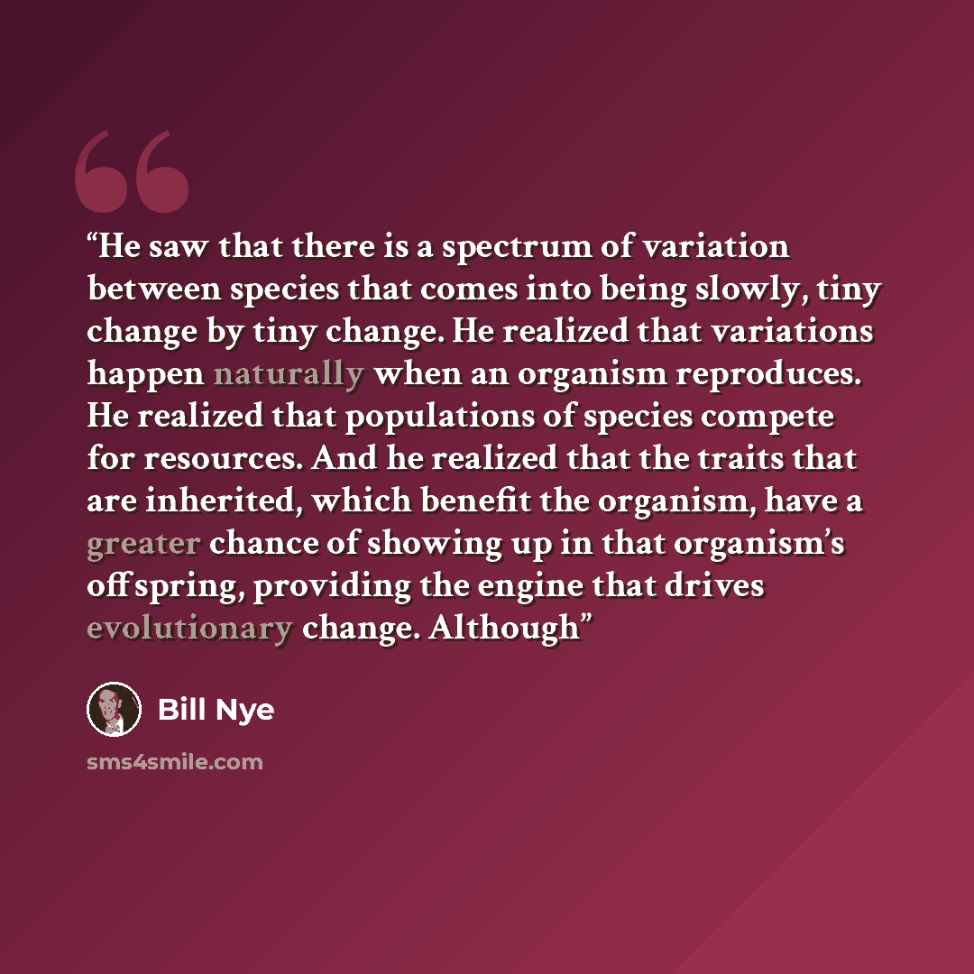 “He saw that there is a spectrum of variation between species that comes into being slowly, tiny change by tiny change. He realized that variations happen naturally when an organism reproduces. He realized that populations of species compete for resources. And he realized that the traits that are…” quote by Bill Nye