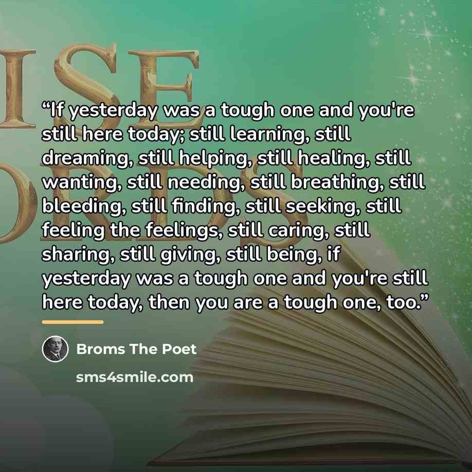 “If yesterday was a tough one and you're still here today; still learning, still dreaming, still helping, still healing, still wanting, still needing, still breathing, still bleeding, still finding, still seeking, still feeling the feelings, still caring, still sharing, still giving, still being…” quote by Broms The Poet