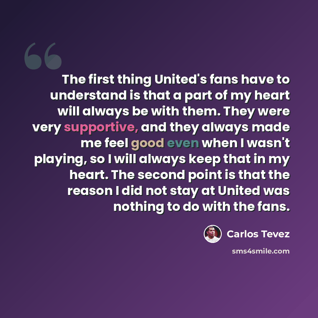 “The first thing United's fans have to understand is that a part of my heart will always be with them. They were very supportive, and they always made me feel good even when I wasn't playing, so I will always keep that in my heart. The second point is that the reason I did not stay at United was…” quote by Carlos Tevez