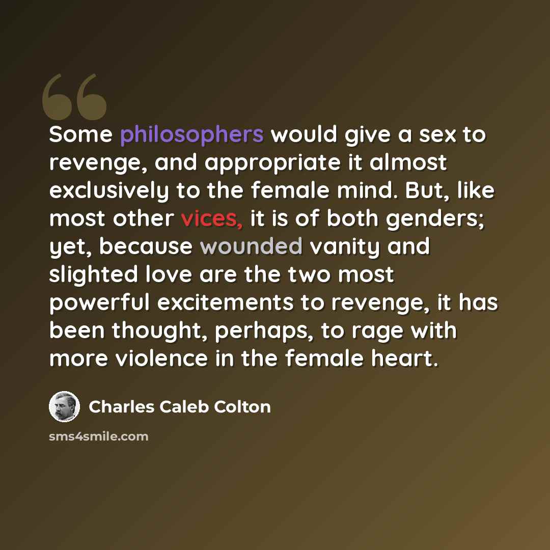 “Some philosophers would give a sex to revenge, and appropriate it almost exclusively to the female mind. But, like most other vices, it is of both genders; yet, because wounded vanity and slighted love are the two most powerful excitements to revenge, it has been thought, perhaps, to rage with…” quote by Charles Caleb Colton