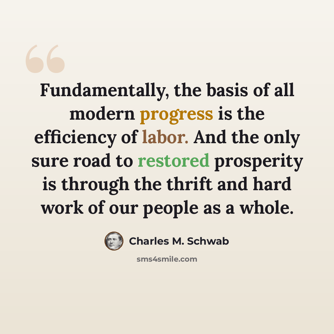 “Fundamentally, the basis of all modern progress is the efficiency of labor. And the only sure road to restored prosperity is through the thrift and hard work of our people as a whole.” quote by Charles M. Schwab