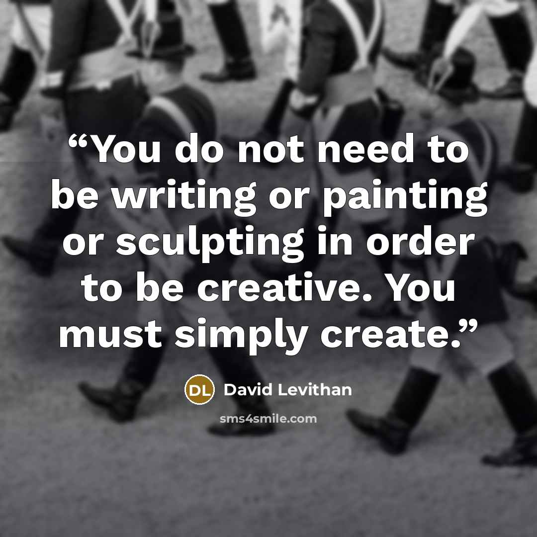 “You do not need to be writing or painting or sculpting in order to be creative. You must simply create.” quote by David Levithan