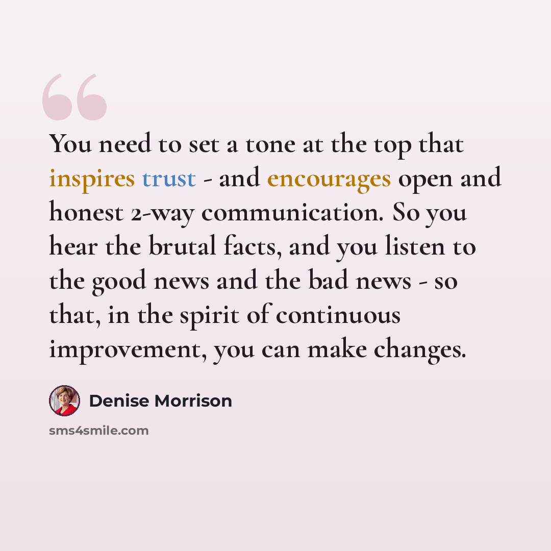 “You need to set a tone at the top that inspires trust - and encourages open and honest 2-way communication. So you hear the brutal facts, and you listen to the good news and the bad news - so that, in the spirit of continuous improvement, you can make changes.” quote by Denise Morrison