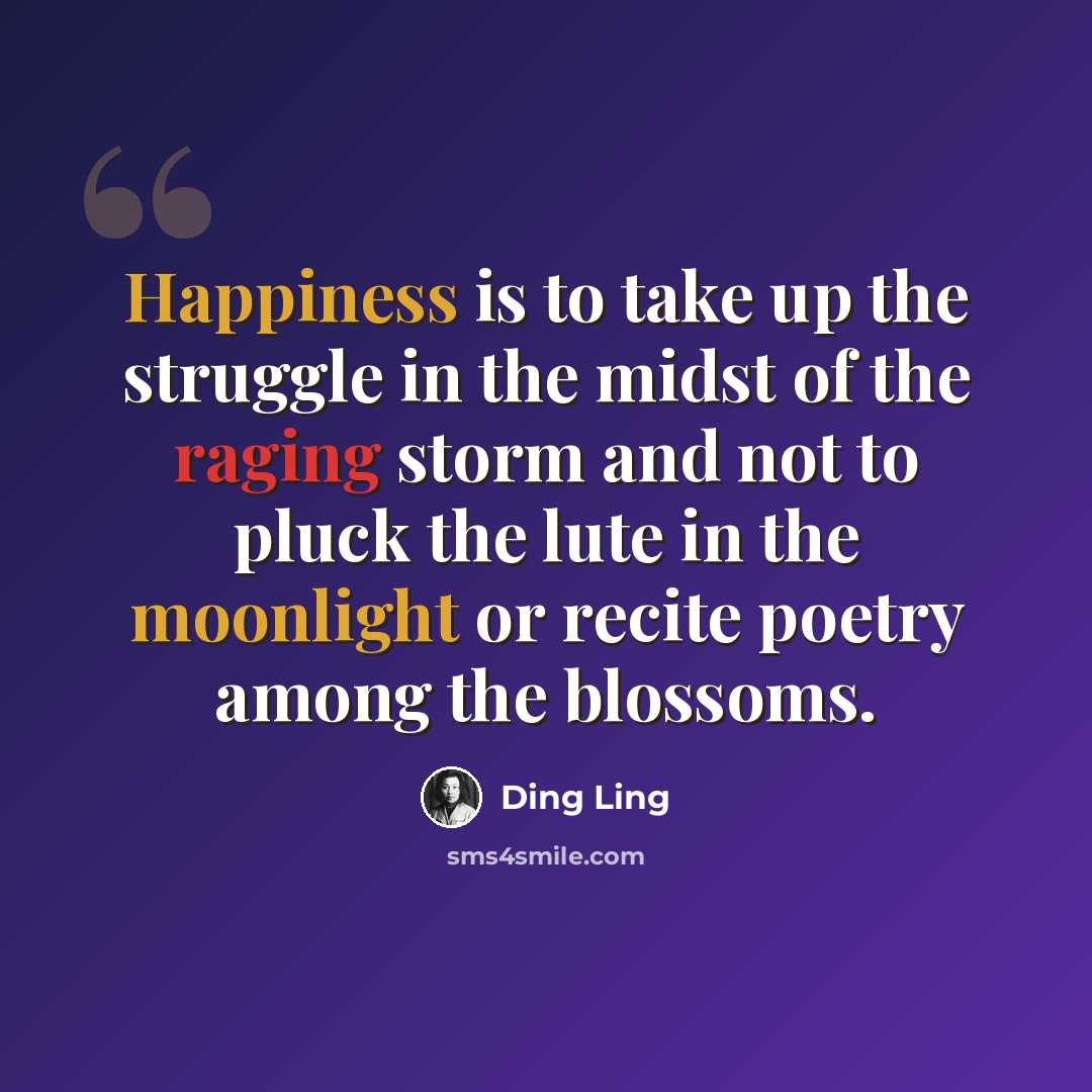 “Happiness is to take up the struggle in the midst of the raging storm and not to pluck the lute in the moonlight or recite poetry among the blossoms.” quote by Ding Ling