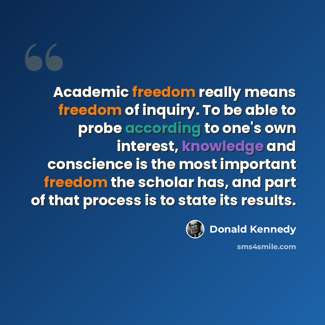 “Academic freedom really means freedom of inquiry. To be able to probe according to one's own interest, knowledge and conscience is the most important freedom the scholar has, and part of that process is to state its results.” quote by Donald Kennedy