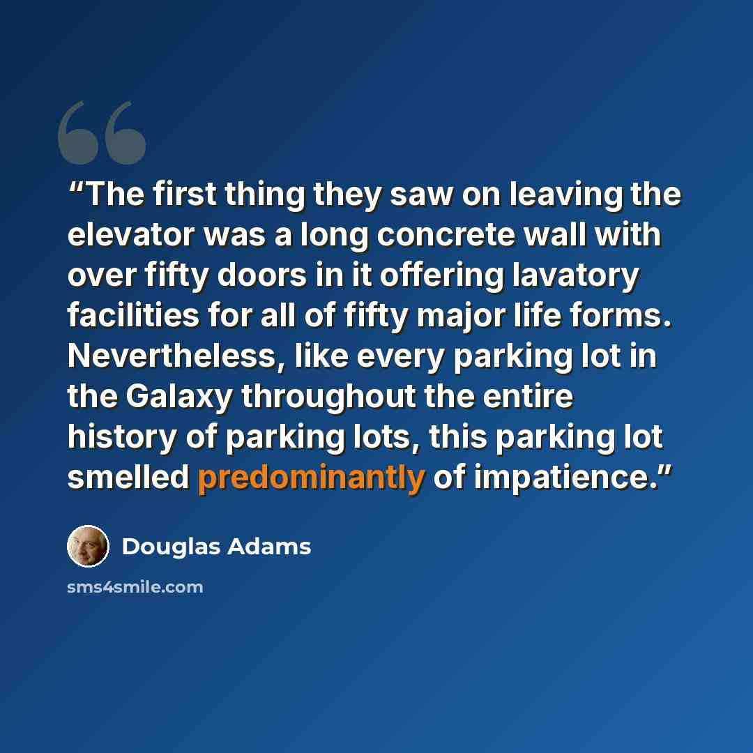 “The first thing they saw on leaving the elevator was a long concrete wall with over fifty doors in it offering lavatory facilities for all of fifty major life forms. Nevertheless, like every parking lot in the Galaxy throughout the entire history of parking lots, this parking lot smelled…” quote by Douglas Adams