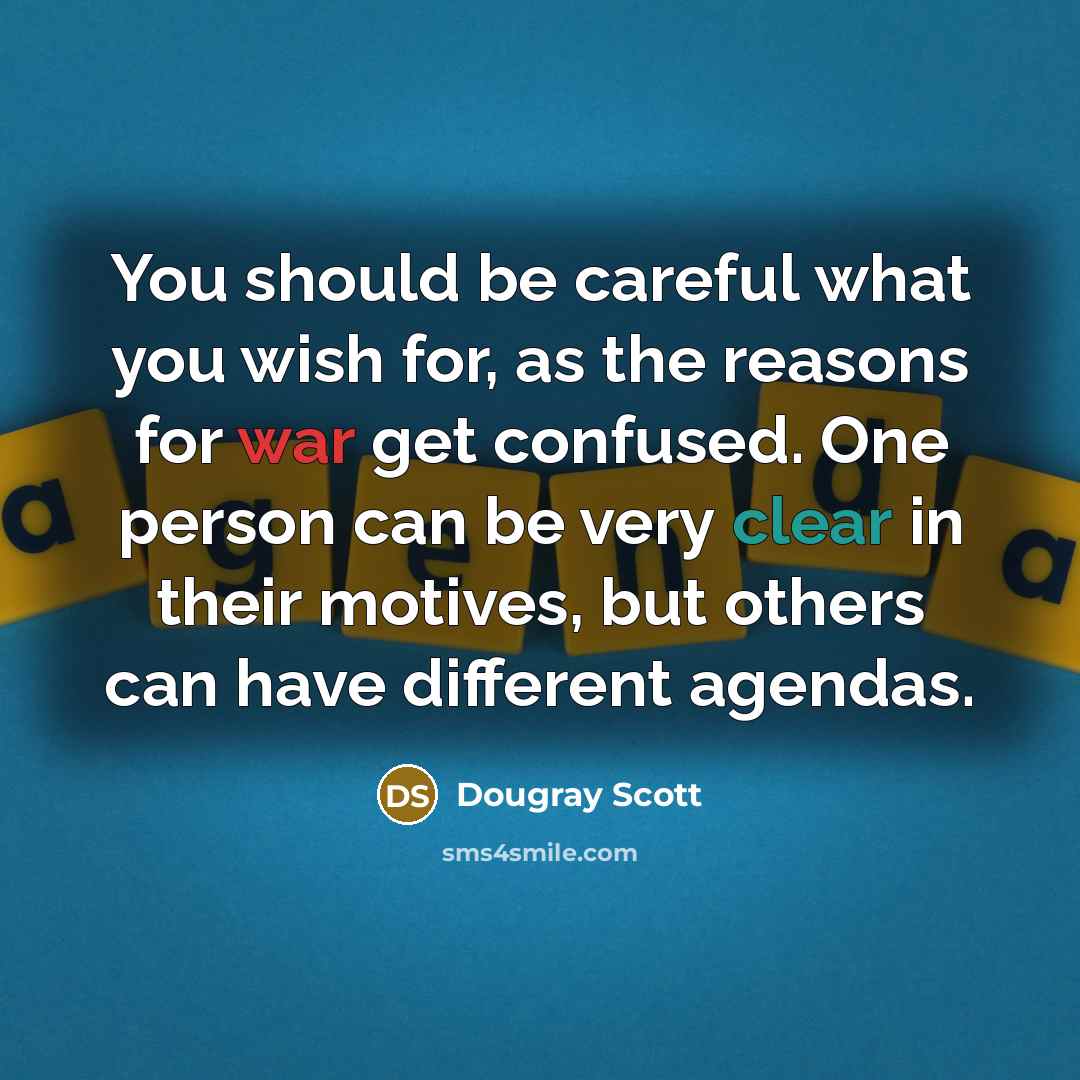 “You should be careful what you wish for, as the reasons for war get confused. One person can be very clear in their motives, but others can have different agendas.” quote by Dougray Scott
