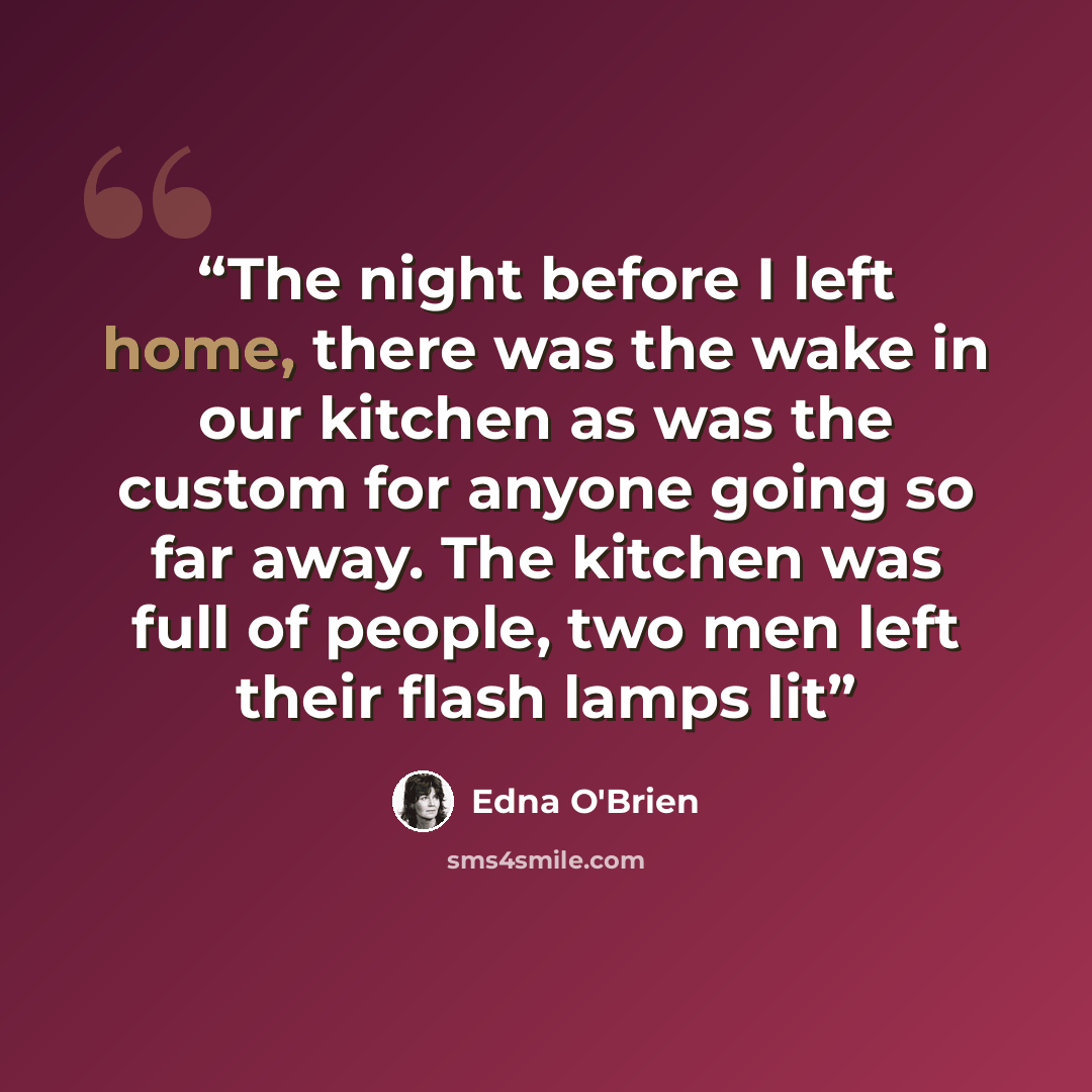 “The night before I left home, there was the wake in our kitchen as was the custom for anyone going so far away. The kitchen was full of people, two men left their flash lamps lit” quote by Edna O'Brien