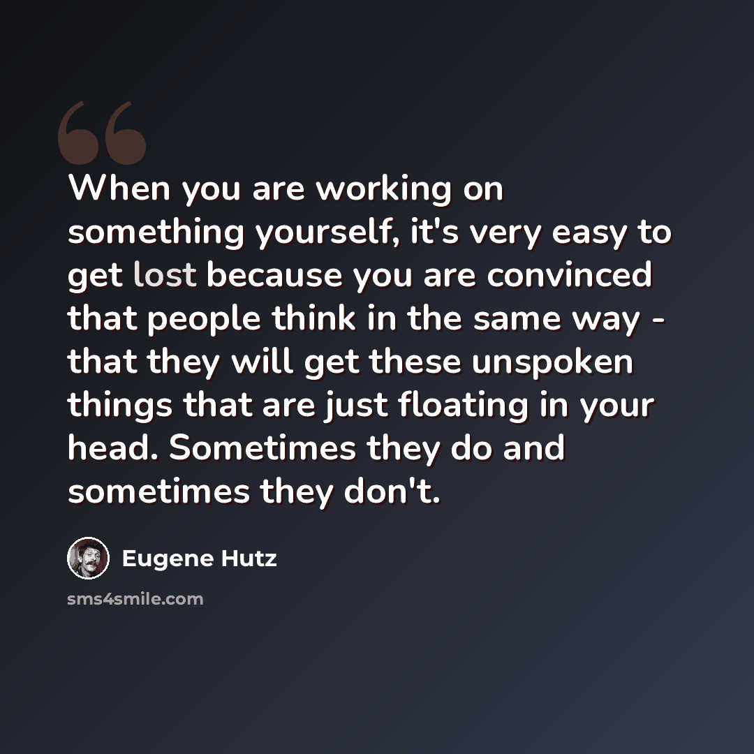“When you are working on something yourself, it's very easy to get lost because you are convinced that people think in the same way - that they will get these unspoken things that are just floating in your head. Sometimes they do and sometimes they don't.” quote by Eugene Hutz