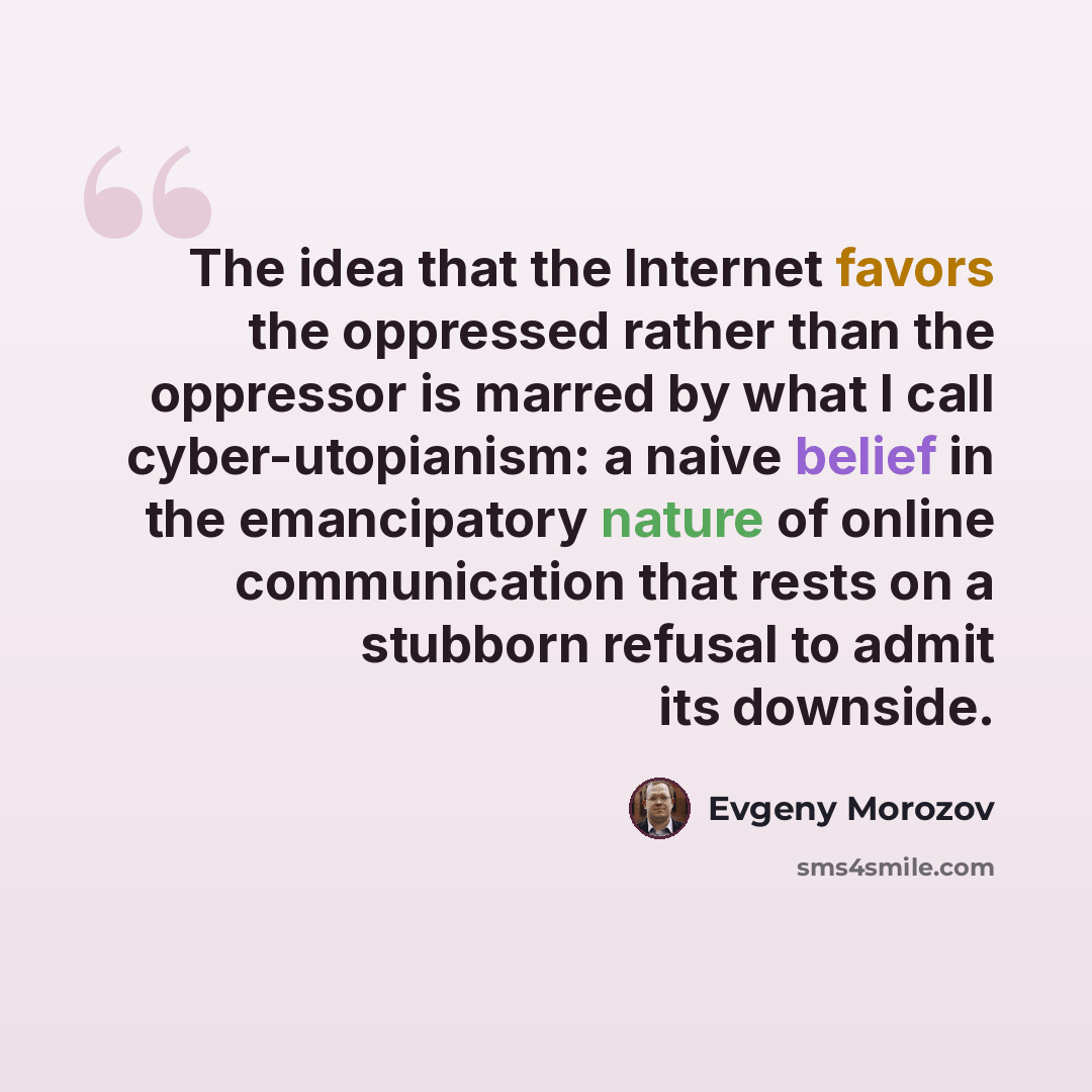 “The idea that the Internet favors the oppressed rather than the oppressor is marred by what I call cyber-utopianism: a naive belief in the emancipatory nature of online communication that rests on a stubborn refusal to admit its downside.” quote by Evgeny Morozov