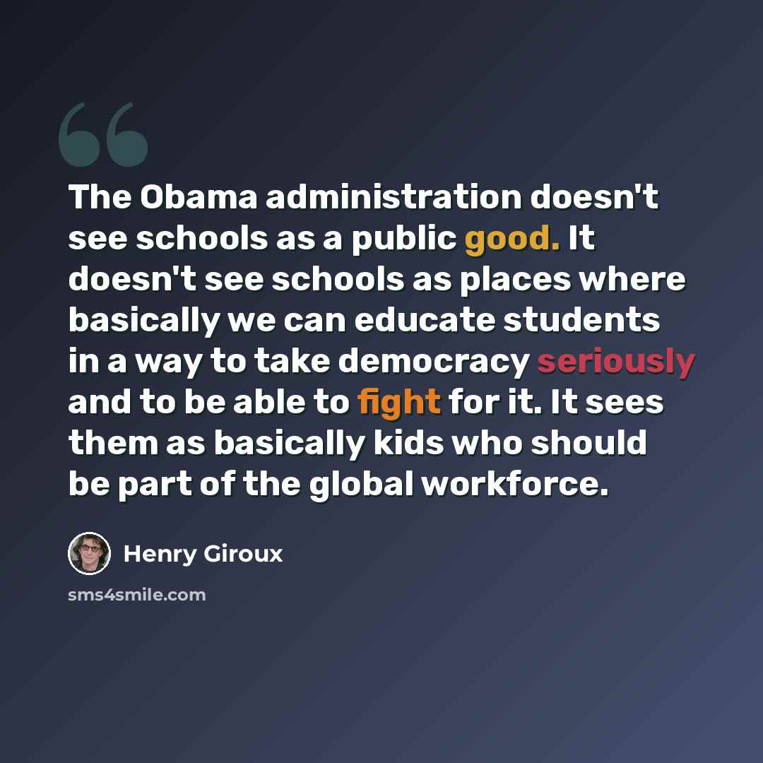 “The Obama administration doesn't see schools as a public good. It doesn't see schools as places where basically we can educate students in a way to take democracy seriously and to be able to fight for it. It sees them as basically kids who should be part of the global workforce.” quote by Henry Giroux