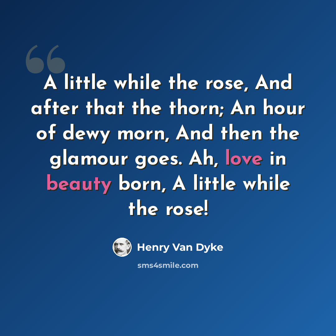 “A little while the rose, And after that the thorn; An hour of dewy morn, And then the glamour goes. Ah, love in beauty born, A little while the rose!” quote by Henry Van Dyke
