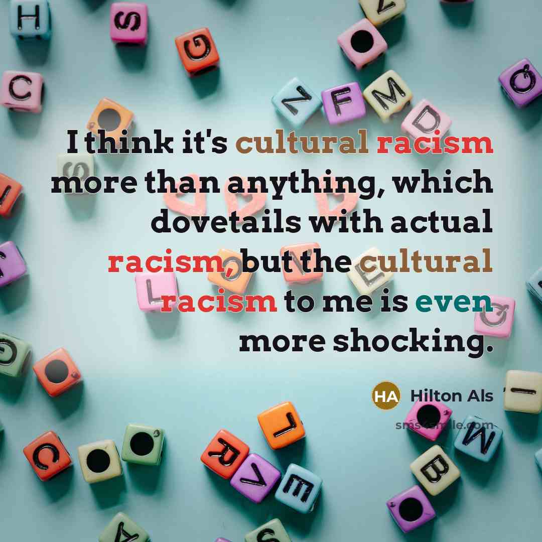 “I think it's cultural racism more than anything, which dovetails with actual racism, but the cultural racism to me is even more shocking.” quote by Hilton Als