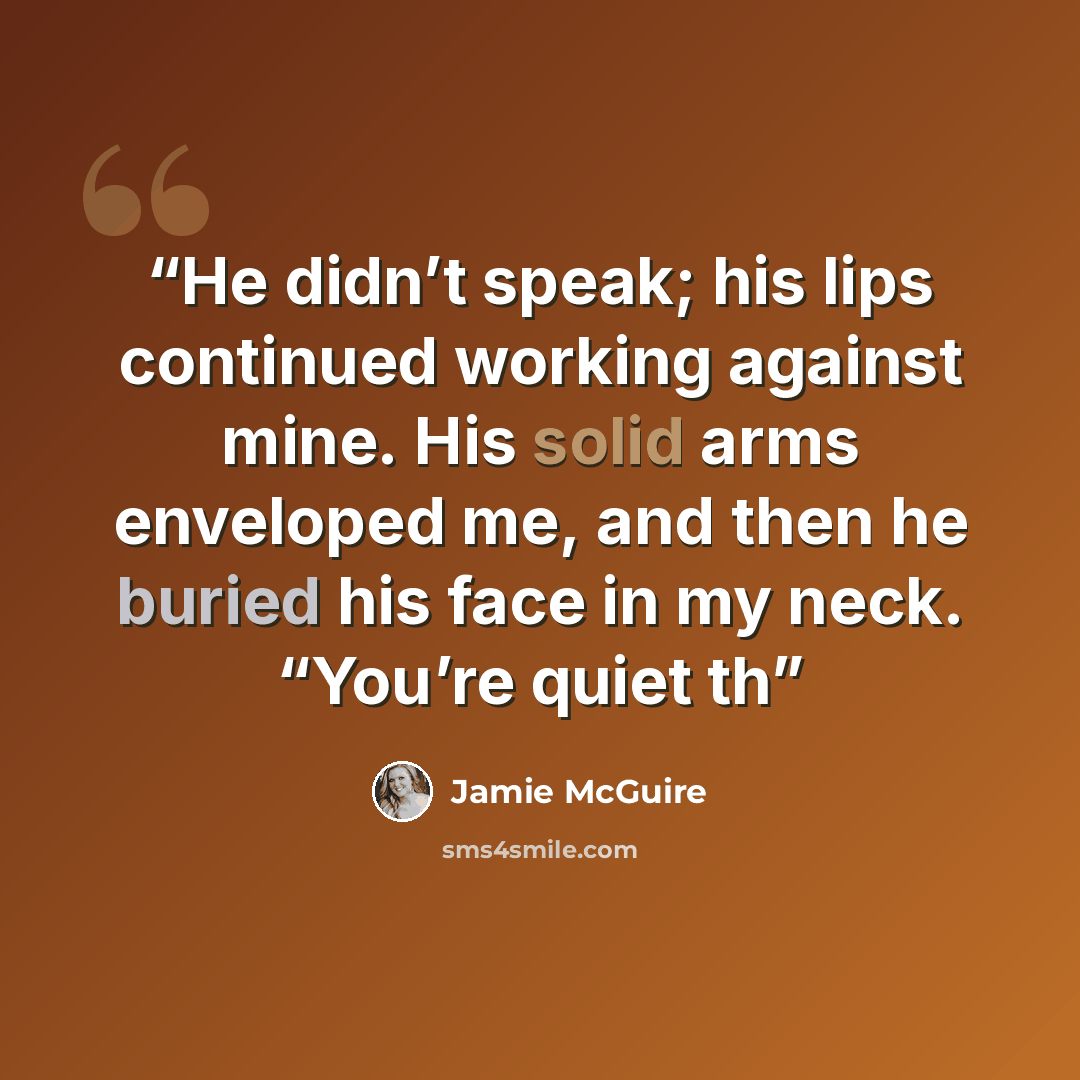 “He didn’t speak; his lips continued working against mine. His solid arms enveloped me, and then he buried his face in my neck. “You’re quiet th” quote by Jamie McGuire