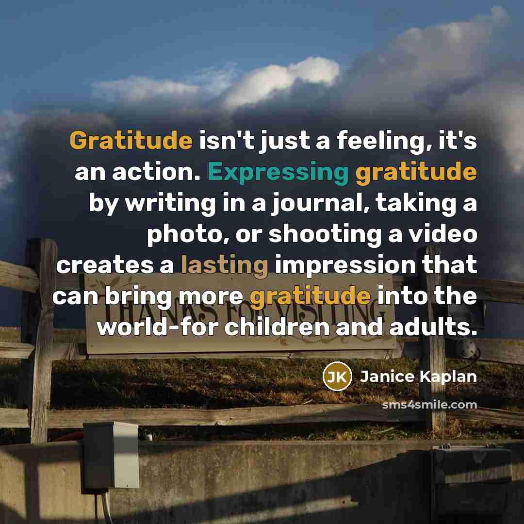 “Gratitude isn't just a feeling, it's an action. Expressing gratitude by writing in a journal, taking a photo, or shooting a video creates a lasting impression that can bring more gratitude into the world-for children and adults.” quote by Janice Kaplan