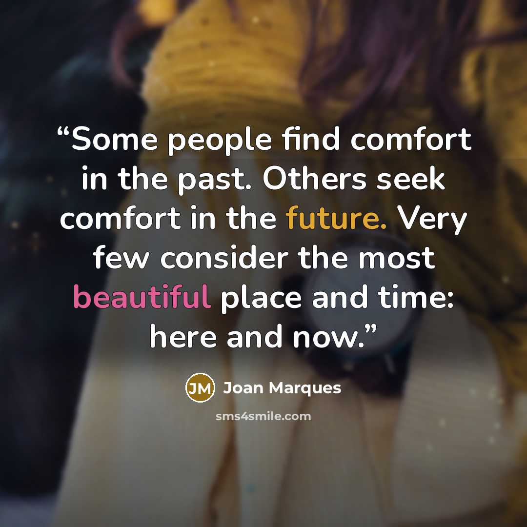 “Some people find comfort in the past. Others seek comfort in the future. Very few consider the most beautiful place and time: here and now.” quote by Joan Marques