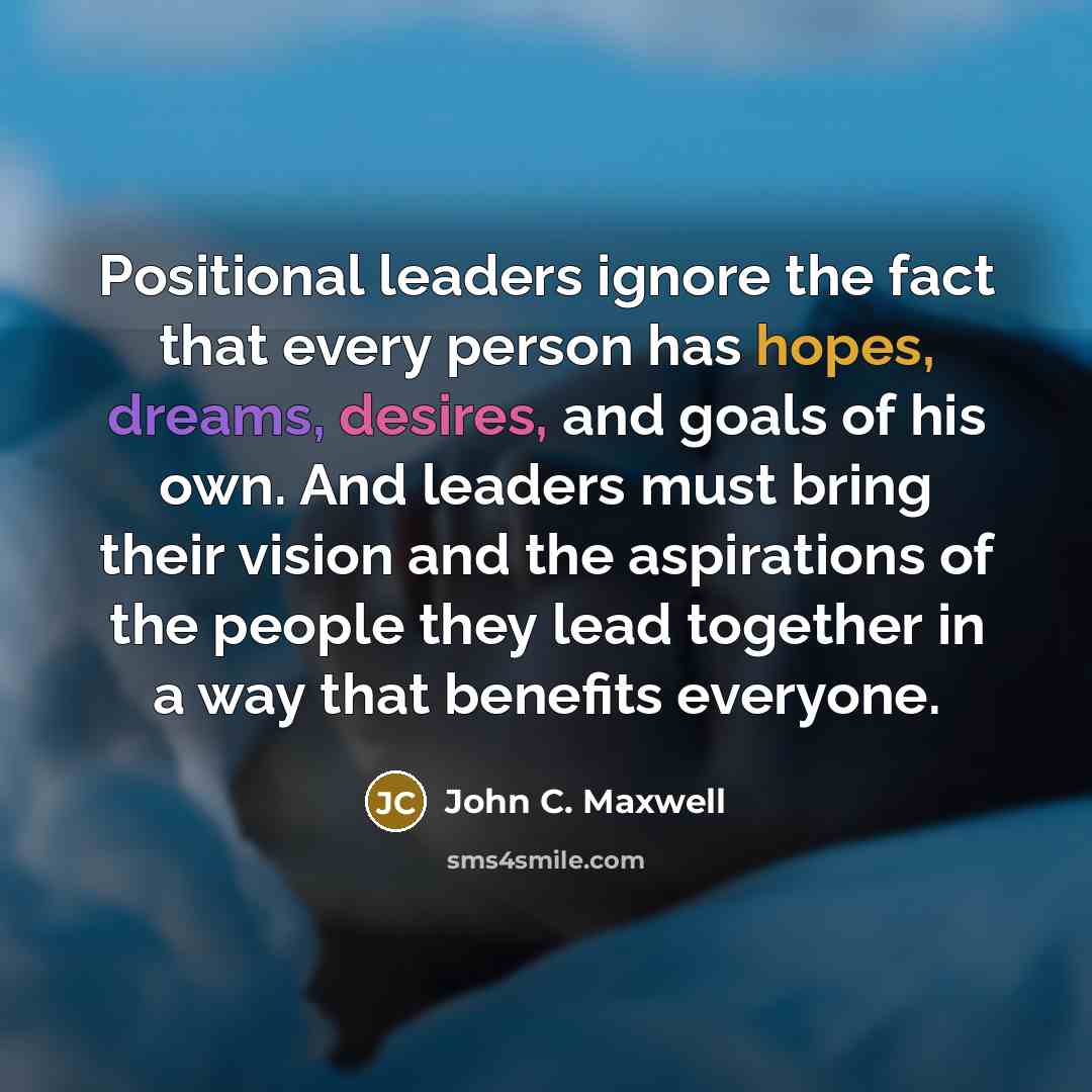 “Positional leaders ignore the fact that every person has hopes, dreams, desires, and goals of his own. And leaders must bring their vision and the aspirations of the people they lead together in a way that benefits everyone.” quote by John C. Maxwell