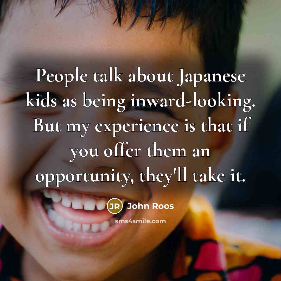 “People talk about Japanese kids as being inward-looking. But my experience is that if you offer them an opportunity, they'll take it.” quote by John Roos