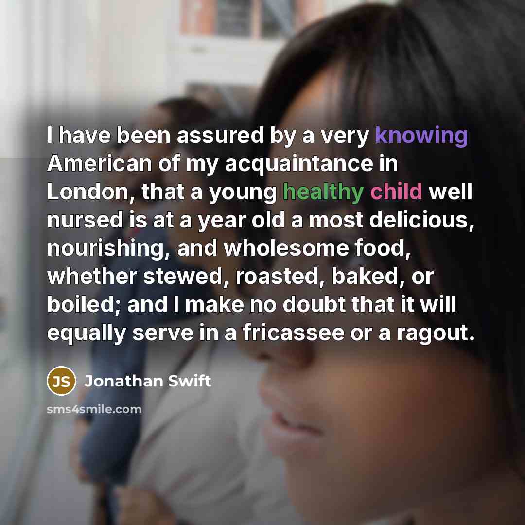 “I have been assured by a very knowing American of my acquaintance in London, that a young healthy child well nursed is at a year old a most delicious, nourishing, and wholesome food, whether stewed, roasted, baked, or boiled; and I make no doubt that it will equally serve in a fricassee or a ragout.” quote by Jonathan Swift