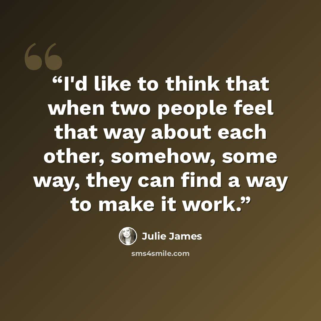 “I'd like to think that when two people feel that way about each other, somehow, some way, they can find a way to make it work.” quote by Julie James