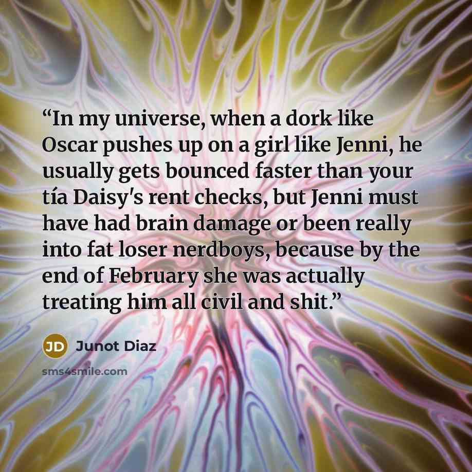 “In my universe, when a dork like Oscar pushes up on a girl like Jenni, he usually gets bounced faster than your tía Daisy's rent checks, but Jenni must have had brain damage or been really into fat loser nerdboys, because by the end of February she was actually treating him all civil and shit.” quote by Junot Díaz