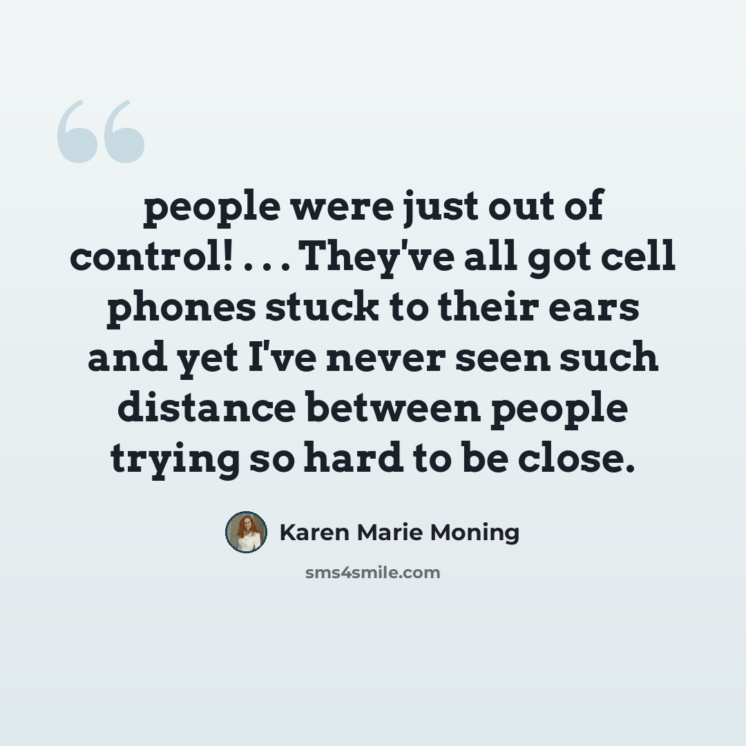 “people were just out of control! . . . They've all got cell phones stuck to their ears and yet I've never seen such distance between people trying so hard to be close.” quote by Karen Marie Moning