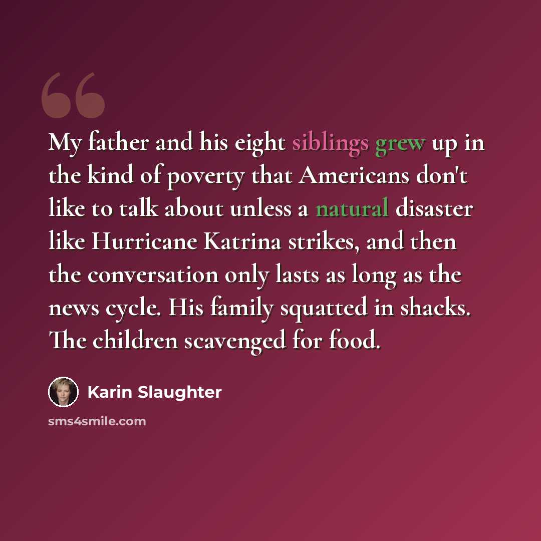 “My father and his eight siblings grew up in the kind of poverty that Americans don't like to talk about unless a natural disaster like Hurricane Katrina strikes, and then the conversation only lasts as long as the news cycle. His family squatted in shacks. The children scavenged for food.” quote by Karin Slaughter