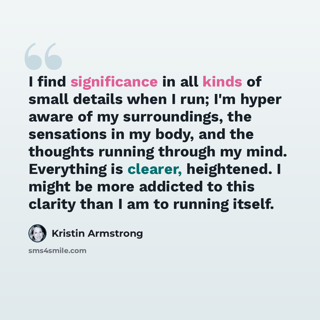 “I find significance in all kinds of small details when I run; I'm hyper aware of my surroundings, the sensations in my body, and the thoughts running through my mind. Everything is clearer, heightened. I might be more addicted to this clarity than I am to running itself.” quote by Kristin Armstrong