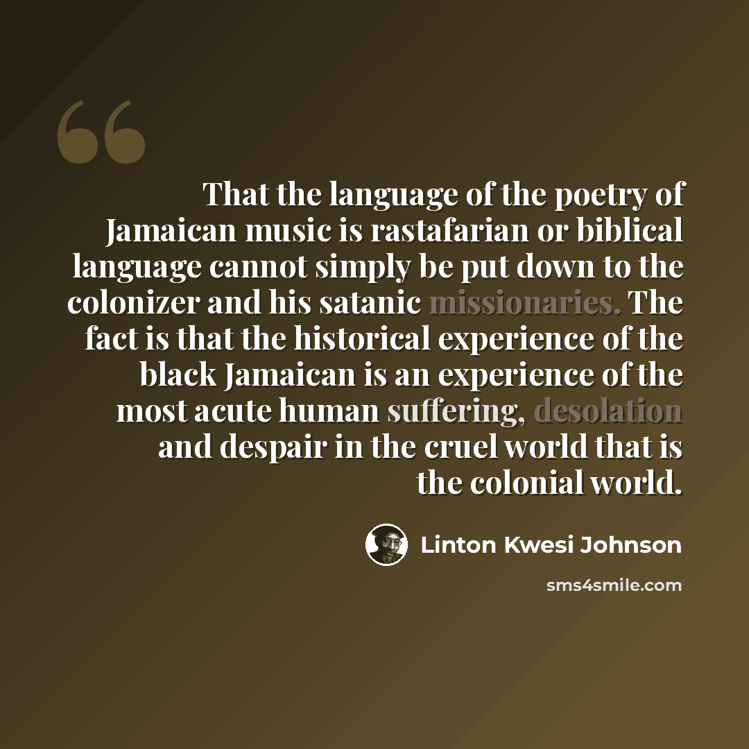 “That the language of the poetry of Jamaican music is rastafarian or biblical language cannot simply be put down to the colonizer and his satanic missionaries. The fact is that the historical experience of the black Jamaican is an experience of the most acute human suffering, desolation and despair…” quote by Linton Kwesi Johnson