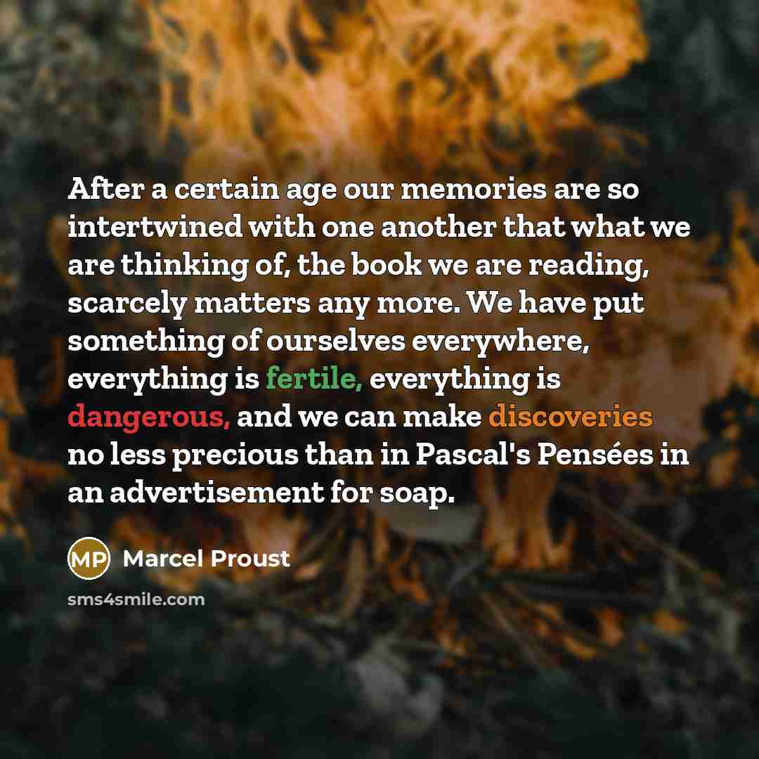 “After a certain age our memories are so intertwined with one another that what we are thinking of, the book we are reading, scarcely matters any more. We have put something of ourselves everywhere, everything is fertile, everything is dangerous, and we can make discoveries no less precious than in…” quote by Marcel Proust