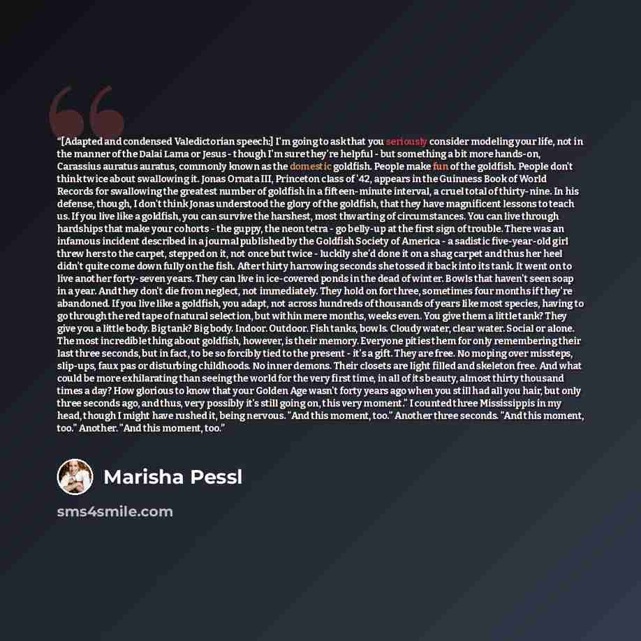 “[Adapted and condensed Valedictorian speech:] I'm going to ask that you seriously consider modeling your life, not in the manner of the Dalai Lama or Jesus - though I'm sure they're helpful - but something a bit more hands-on, Carassius auratus auratus, commonly known as the domestic goldfish…” quote by Marisha Pessl