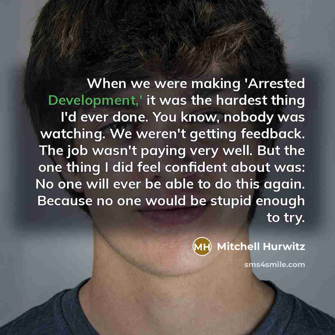 “When we were making 'Arrested Development,' it was the hardest thing I'd ever done. You know, nobody was watching. We weren't getting feedback. The job wasn't paying very well. But the one thing I did feel confident about was: No one will ever be able to do this again. Because no one would be…” quote by Mitchell Hurwitz