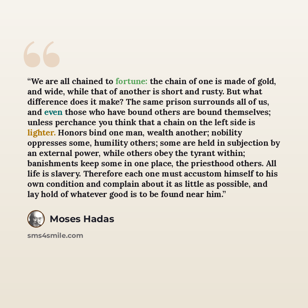 “We are all chained to fortune: the chain of one is made of gold, and wide, while that of another is short and rusty. But what difference does it make? The same prison surrounds all of us, and even those who have bound others are bound themselves; unless perchance you think that a chain on the left…” quote by Moses Hadas