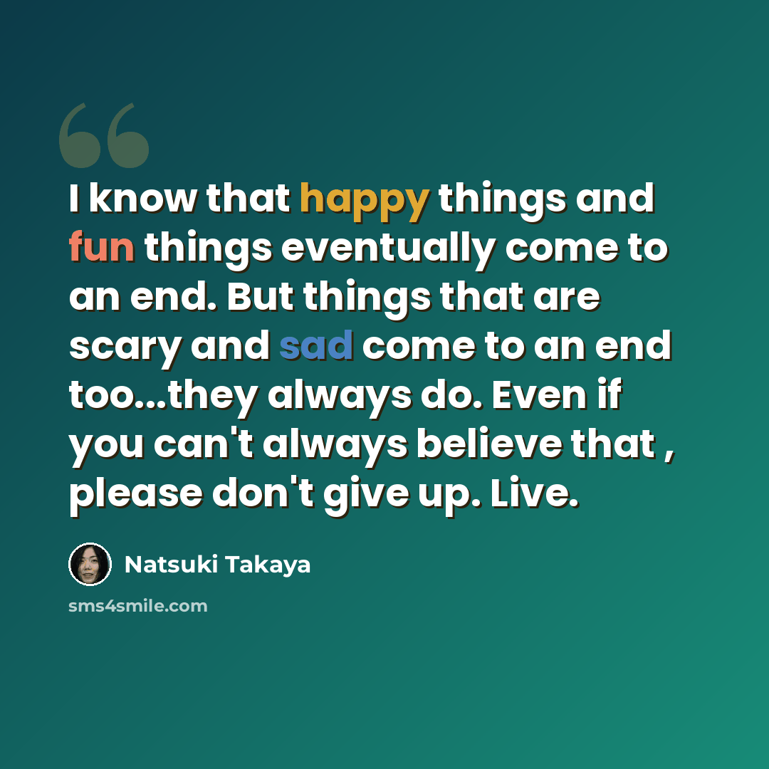 “I know that happy things and fun things eventually come to an end. But things that are scary and sad come to an end too...they always do. Even if you can't always believe that , please don't give up. Live.” quote by Natsuki Takaya