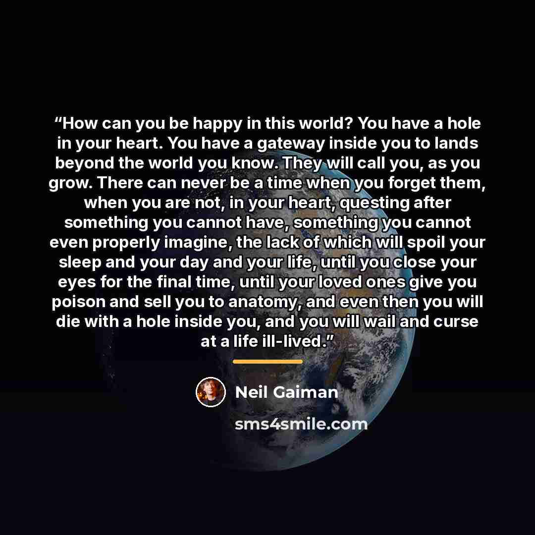 “How can you be happy in this world? You have a hole in your heart. You have a gateway inside you to lands beyond the world you know. They will call you, as you grow. There can never be a time when you forget them, when you are not, in your heart, questing after something you cannot have, something…” quote by Neil Gaiman