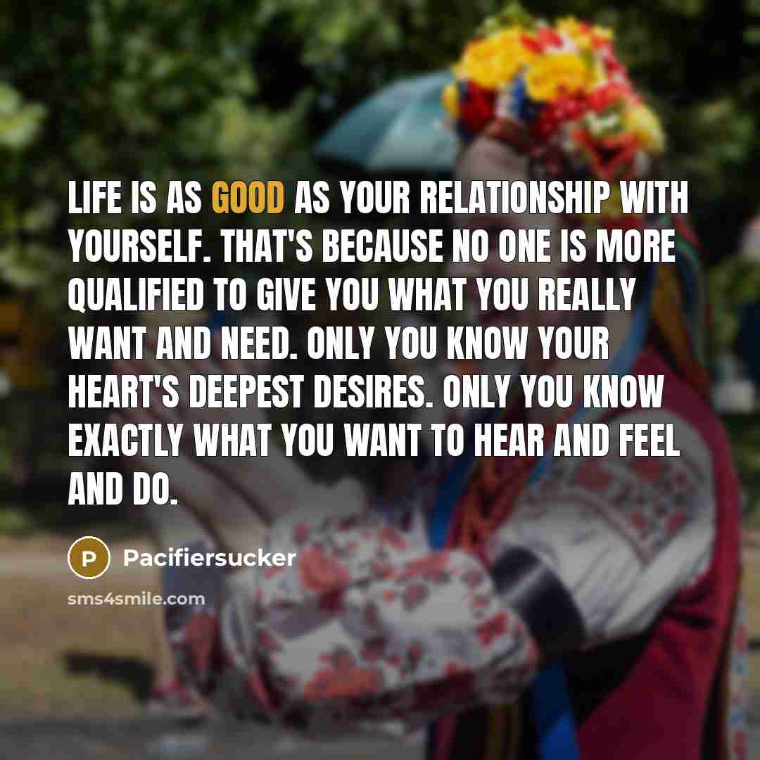 “Life Is As Good As Your Relationship With Yourself. That's Because No One Is More Qualified To Give You What You Really Want and Need. Only You Know Your Heart's Deepest Desires. Only You Know Exactly What You Want To Hear And feel And Do.” quote by Pacifiersucker