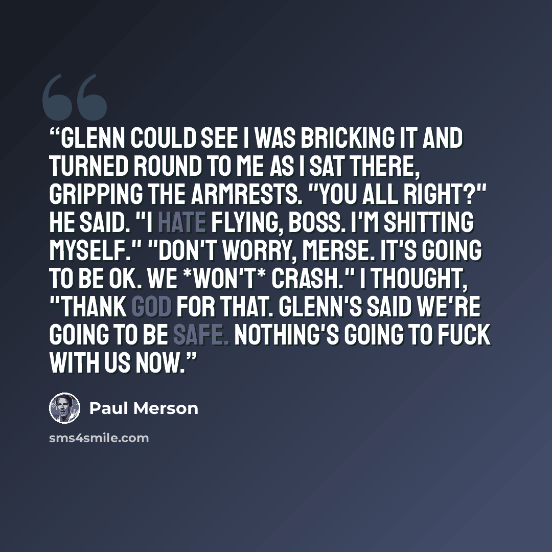 “Glenn could see I was bricking it and turned round to me as I sat there, gripping the armrests. "You all right?" he said. "I hate flying, Boss. I'm shitting myself." "Don't worry, Merse. It's going to be OK. We *won't* crash." I thought, "Thank God for that. Glenn's said we're going to be safe…” quote by Paul Merson