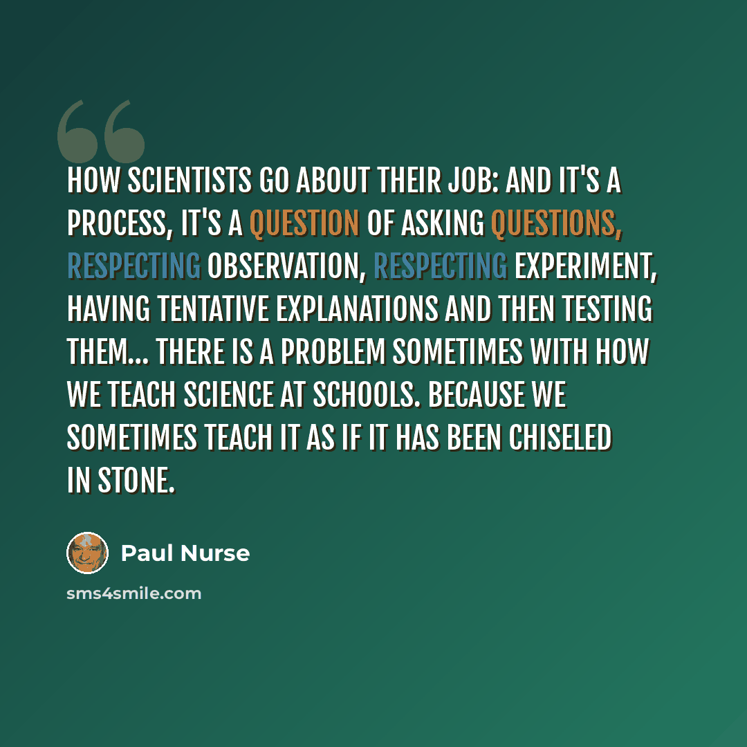 “How scientists go about their job: and it's a process, it's a question of asking questions, respecting observation, respecting experiment, having tentative explanations and then testing them… There is a problem sometimes with how we teach science at schools. Because we sometimes teach it as if it…” quote by Paul Nurse