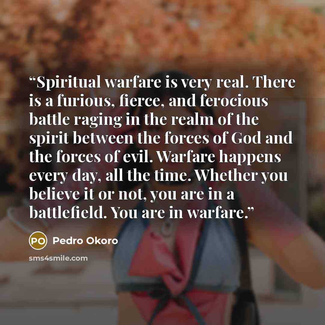 “Spiritual warfare is very real. There is a furious, fierce, and ferocious battle raging in the realm of the spirit between the forces of God and the forces of evil. Warfare happens every day, all the time. Whether you believe it or not, you are in a battlefield. You are in warfare.” quote by Pedro Okoro