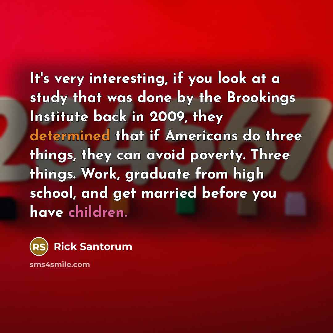 “It's very interesting, if you look at a study that was done by the Brookings Institute back in 2009, they determined that if Americans do three things, they can avoid poverty. Three things. Work, graduate from high school, and get married before you have children.” quote by Rick Santorum