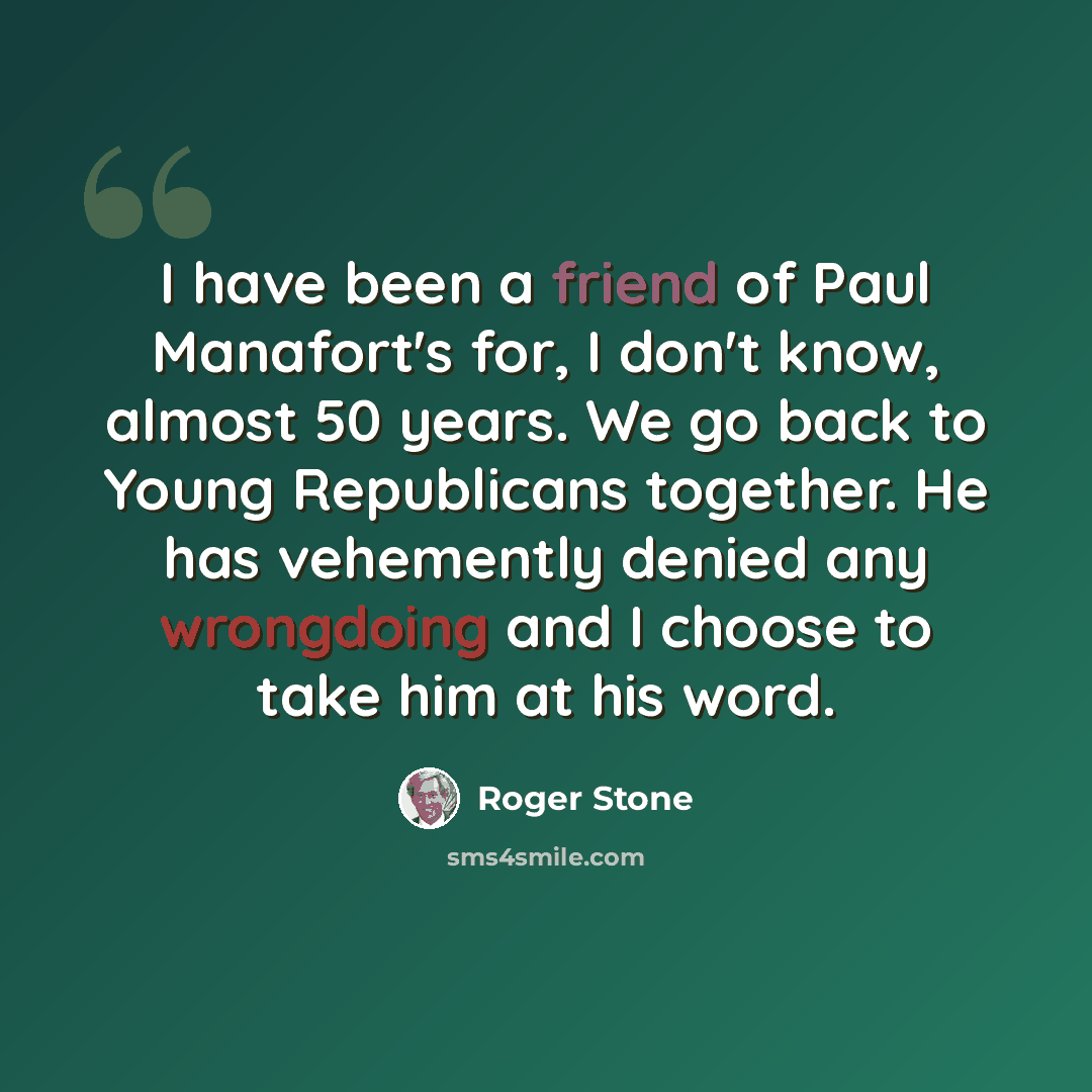 “I have been a friend of Paul Manafort's for, I don't know, almost 50 years. We go back to Young Republicans together. He has vehemently denied any wrongdoing and I choose to take him at his word.” quote by Roger Stone