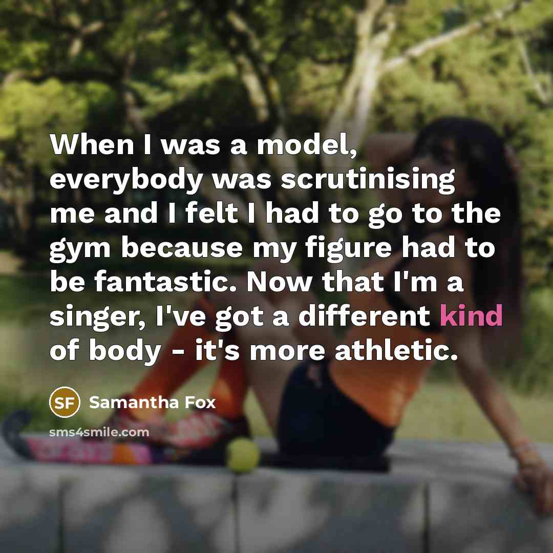 “When I was a model, everybody was scrutinising me and I felt I had to go to the gym because my figure had to be fantastic. Now that I'm a singer, I've got a different kind of body - it's more athletic.” quote by Samantha Fox