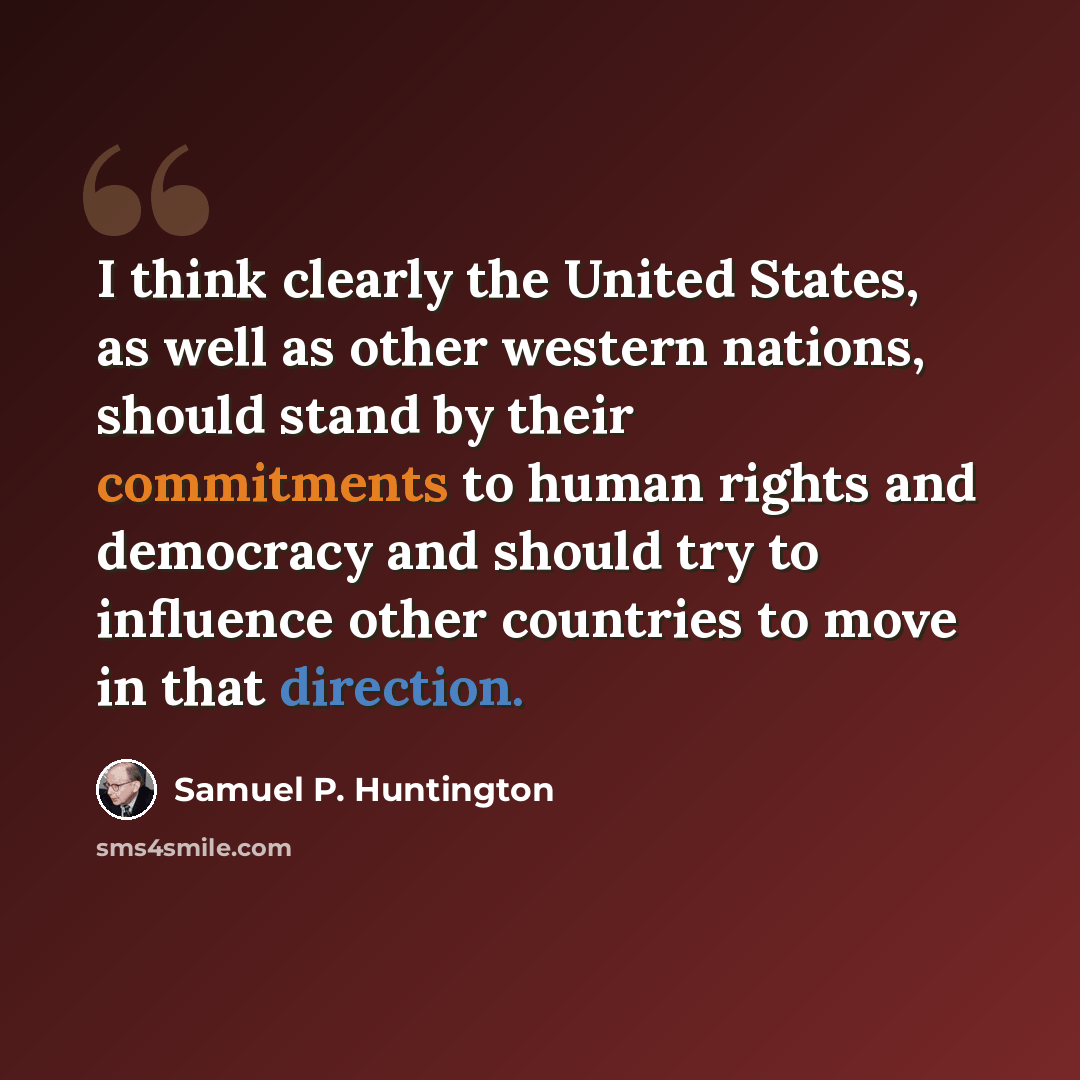“I think clearly the United States, as well as other western nations, should stand by their commitments to human rights and democracy and should try to influence other countries to move in that direction.” quote by Samuel P. Huntington