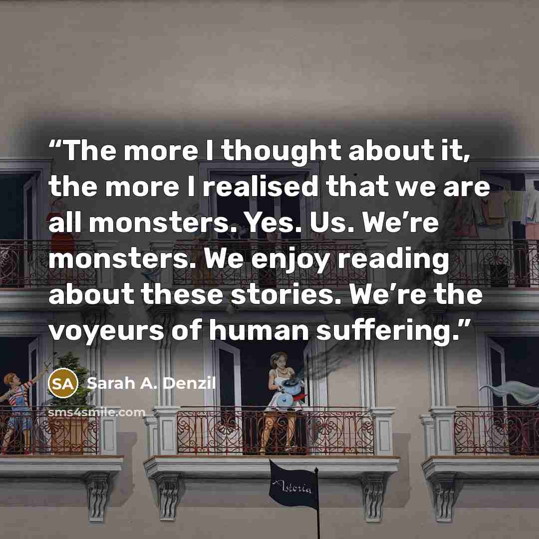 “The more I thought about it, the more I realised that we are all monsters. Yes. Us. We’re monsters. We enjoy reading about these stories. We’re the voyeurs of human suffering.” quote by Sarah A. Denzil
