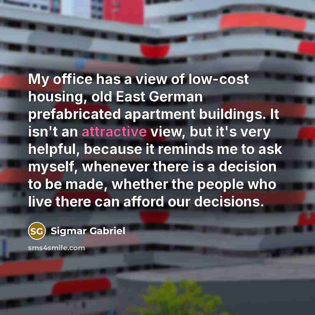“My office has a view of low-cost housing, old East German prefabricated apartment buildings. It isn't an attractive view, but it's very helpful, because it reminds me to ask myself, whenever there is a decision to be made, whether the people who live there can afford our decisions.” quote by Sigmar Gabriel
