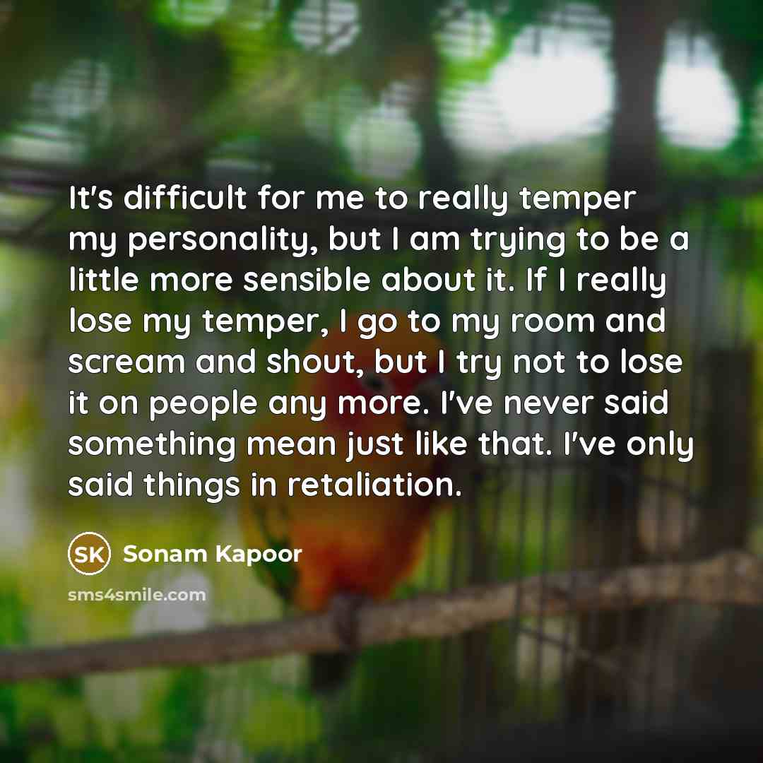 “It's difficult for me to really temper my personality, but I am trying to be a little more sensible about it. If I really lose my temper, I go to my room and scream and shout, but I try not to lose it on people any more. I've never said something mean just like that. I've only said things in…” quote by Sonam Kapoor