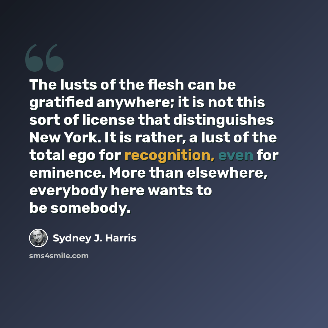 “The lusts of the flesh can be gratified anywhere; it is not this sort of license that distinguishes New York. It is rather, a lust of the total ego for recognition, even for eminence. More than elsewhere, everybody here wants to be somebody.” quote by Sydney J. Harris