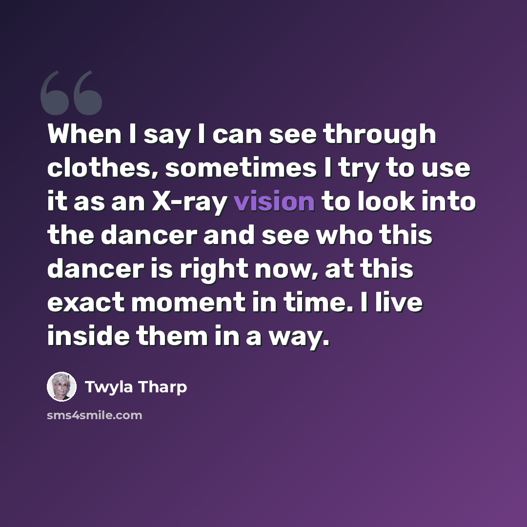“When I say I can see through clothes, sometimes I try to use it as an X-ray vision to look into the dancer and see who this dancer is right now, at this exact moment in time. I live inside them in a way.” quote by Twyla Tharp