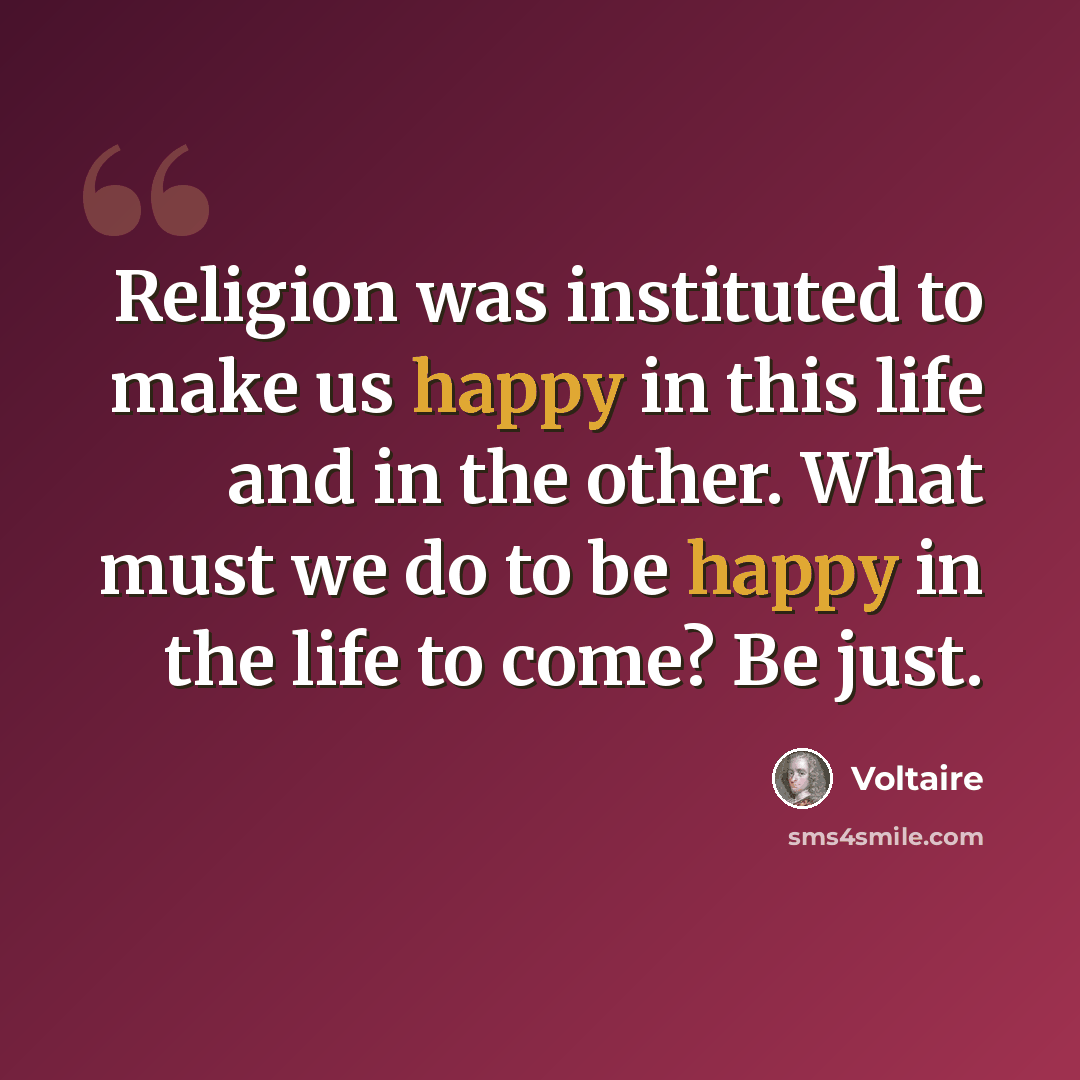 “Religion was instituted to make us happy in this life and in the other. What must we do to be happy in the life to come? Be just.” quote by Voltaire